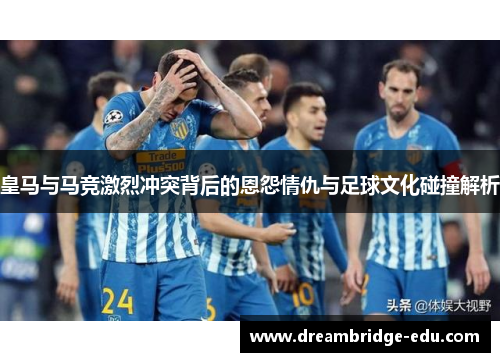 皇马与马竞激烈冲突背后的恩怨情仇与足球文化碰撞解析
